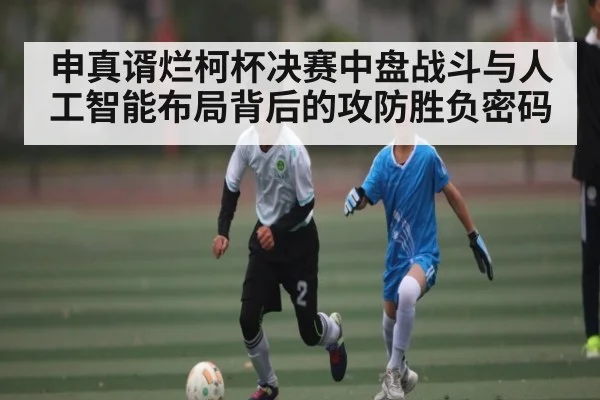 申真谞烂柯杯决赛中盘战斗与人工智能布局背后的攻防胜负密码